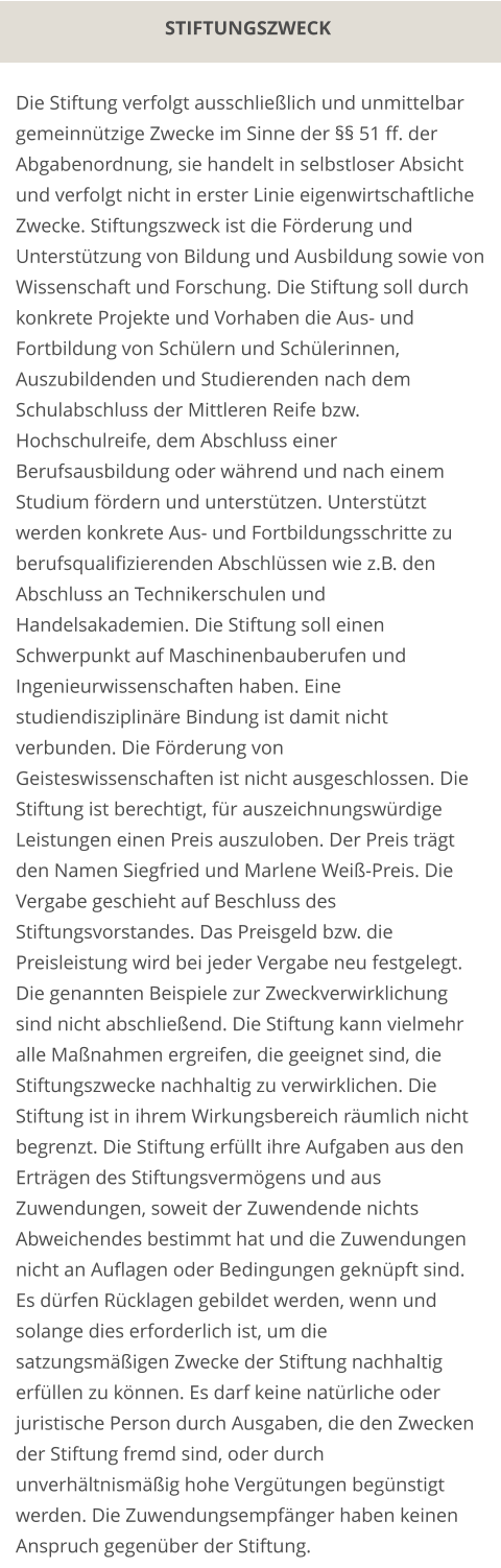 STIFTUNGSZWECK Die Stiftung verfolgt ausschließlich und unmittelbar gemeinnützige Zwecke im Sinne der §§ 51 ff. der Abgabenordnung, sie handelt in selbstloser Absicht und verfolgt nicht in erster Linie eigenwirtschaftliche Zwecke. Stiftungszweck ist die Förderung und Unterstützung von Bildung und Ausbildung sowie von Wissenschaft und Forschung. Die Stiftung soll durch konkrete Projekte und Vorhaben die Aus- und Fortbildung von Schülern und Schülerinnen, Auszubildenden und Studierenden nach dem Schulabschluss der Mittleren Reife bzw. Hochschulreife, dem Abschluss einer Berufsausbildung oder während und nach einem Studium fördern und unterstützen. Unterstützt werden konkrete Aus- und Fortbildungsschritte zu berufsqualifizierenden Abschlüssen wie z.B. den Abschluss an Technikerschulen und Handelsakademien. Die Stiftung soll einen Schwerpunkt auf Maschinenbauberufen und Ingenieurwissenschaften haben. Eine studiendisziplinäre Bindung ist damit nicht verbunden. Die Förderung von Geisteswissenschaften ist nicht ausgeschlossen. Die Stiftung ist berechtigt, für auszeichnungswürdige Leistungen einen Preis auszuloben. Der Preis trägt den Namen Siegfried und Marlene Weiß-Preis. Die Vergabe geschieht auf Beschluss des Stiftungsvorstandes. Das Preisgeld bzw. die Preisleistung wird bei jeder Vergabe neu festgelegt. Die genannten Beispiele zur Zweckverwirklichung sind nicht abschließend. Die Stiftung kann vielmehr alle Maßnahmen ergreifen, die geeignet sind, die Stiftungszwecke nachhaltig zu verwirklichen. Die Stiftung ist in ihrem Wirkungsbereich räumlich nicht begrenzt. Die Stiftung erfüllt ihre Aufgaben aus den Erträgen des Stiftungsvermögens und aus Zuwendungen, soweit der Zuwendende nichts Abweichendes bestimmt hat und die Zuwendungen nicht an Auflagen oder Bedingungen geknüpft sind. Es dürfen Rücklagen gebildet werden, wenn und solange dies erforderlich ist, um die satzungsmäßigen Zwecke der Stiftung nachhaltig erfüllen zu können. Es darf keine natürliche oder juristische Person durch Ausgaben, die den Zwecken der Stiftung fremd sind, oder durch unverhältnismäßig hohe Vergütungen begünstigt werden. Die Zuwendungsempfänger haben keinen Anspruch gegenüber der Stiftung.