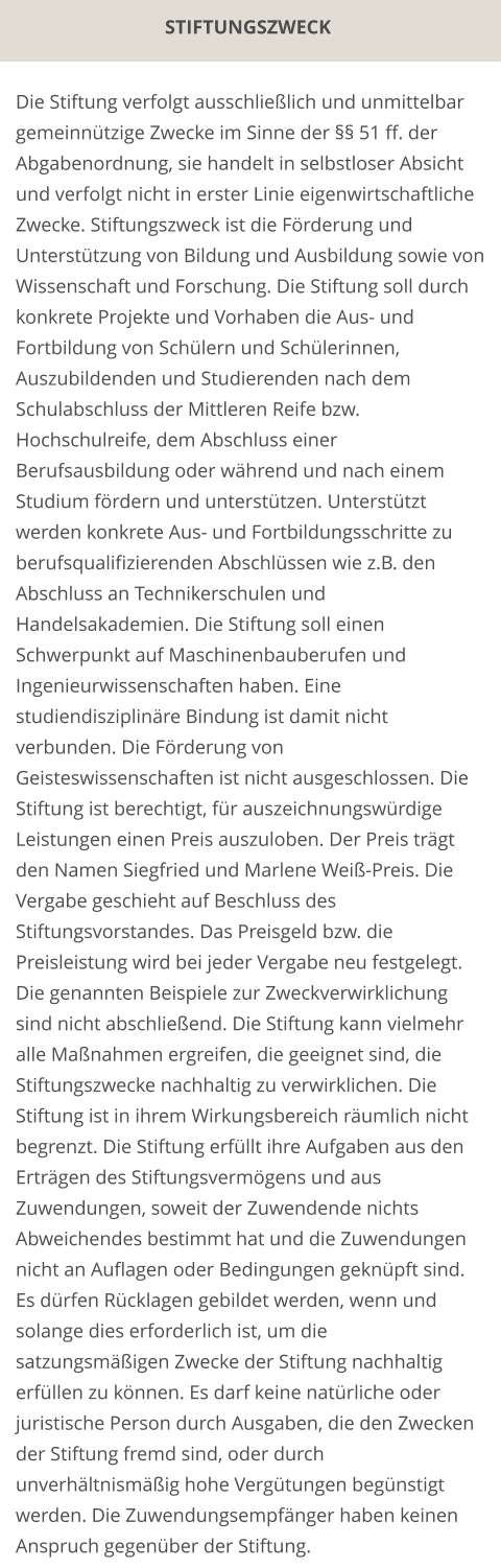 STIFTUNGSZWECK Die Stiftung verfolgt ausschließlich und unmittelbar gemeinnützige Zwecke im Sinne der §§ 51 ff. der Abgabenordnung, sie handelt in selbstloser Absicht und verfolgt nicht in erster Linie eigenwirtschaftliche Zwecke. Stiftungszweck ist die Förderung und Unterstützung von Bildung und Ausbildung sowie von Wissenschaft und Forschung. Die Stiftung soll durch konkrete Projekte und Vorhaben die Aus- und Fortbildung von Schülern und Schülerinnen, Auszubildenden und Studierenden nach dem Schulabschluss der Mittleren Reife bzw. Hochschulreife, dem Abschluss einer Berufsausbildung oder während und nach einem Studium fördern und unterstützen. Unterstützt werden konkrete Aus- und Fortbildungsschritte zu berufsqualifizierenden Abschlüssen wie z.B. den Abschluss an Technikerschulen und Handelsakademien. Die Stiftung soll einen Schwerpunkt auf Maschinenbauberufen und Ingenieurwissenschaften haben. Eine studiendisziplinäre Bindung ist damit nicht verbunden. Die Förderung von Geisteswissenschaften ist nicht ausgeschlossen. Die Stiftung ist berechtigt, für auszeichnungswürdige Leistungen einen Preis auszuloben. Der Preis trägt den Namen Siegfried und Marlene Weiß-Preis. Die Vergabe geschieht auf Beschluss des Stiftungsvorstandes. Das Preisgeld bzw. die Preisleistung wird bei jeder Vergabe neu festgelegt. Die genannten Beispiele zur Zweckverwirklichung sind nicht abschließend. Die Stiftung kann vielmehr alle Maßnahmen ergreifen, die geeignet sind, die Stiftungszwecke nachhaltig zu verwirklichen. Die Stiftung ist in ihrem Wirkungsbereich räumlich nicht begrenzt. Die Stiftung erfüllt ihre Aufgaben aus den Erträgen des Stiftungsvermögens und aus Zuwendungen, soweit der Zuwendende nichts Abweichendes bestimmt hat und die Zuwendungen nicht an Auflagen oder Bedingungen geknüpft sind. Es dürfen Rücklagen gebildet werden, wenn und solange dies erforderlich ist, um die satzungsmäßigen Zwecke der Stiftung nachhaltig erfüllen zu können. Es darf keine natürliche oder juristische Person durch Ausgaben, die den Zwecken der Stiftung fremd sind, oder durch unverhältnismäßig hohe Vergütungen begünstigt werden. Die Zuwendungsempfänger haben keinen Anspruch gegenüber der Stiftung.